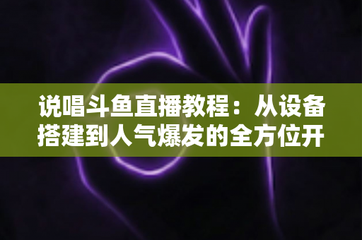 说唱斗鱼直播教程：从设备搭建到人气爆发的全方位开播指南