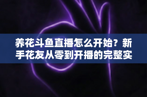 养花斗鱼直播怎么开始?新手花友从零到开播的完整实战指南 养花斗鱼直播怎么开始?新手花友从零到开播的完整实战指南
