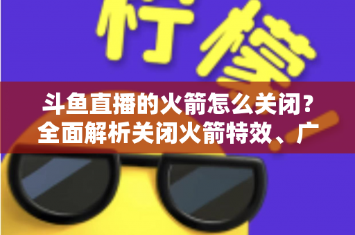 斗鱼直播的火箭怎么关闭？全面解析关闭火箭特效、广播与提醒的实用教程