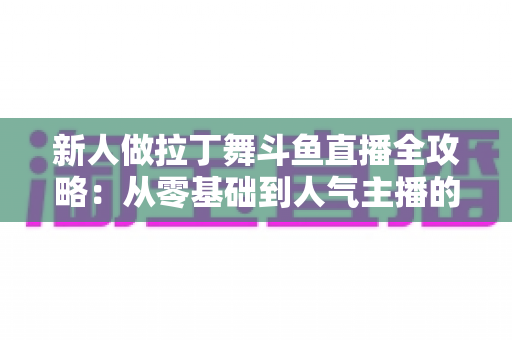 新人做拉丁舞斗鱼直播全攻略：从零基础到人气主播的实用指南