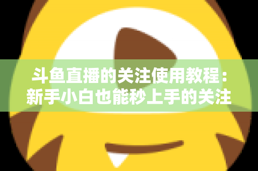 斗鱼直播的关注使用教程:新手小白也能秒上手的关注功能全攻略 斗鱼直播的关注使用教程:新手小白也能秒上手的关注功能全攻略