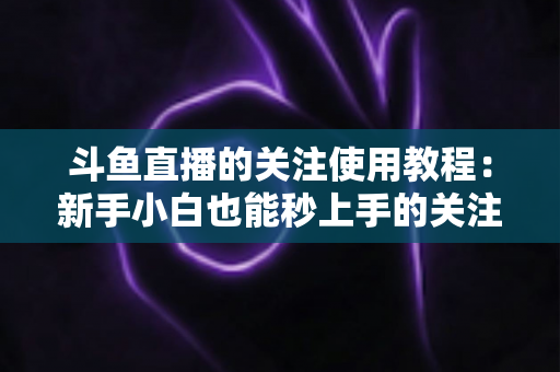 斗鱼直播的关注使用教程：新手小白也能秒上手的关注功能全攻略