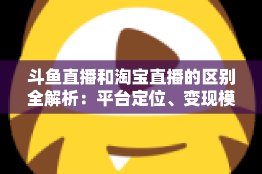 斗鱼直播和淘宝直播的区别全解析：平台定位、变现模式与用户生态深度对比指南