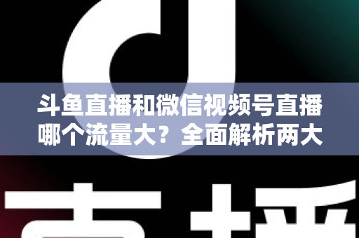 斗鱼直播和微信视频号直播哪个流量大？全面解析两大平台流量格局与创作者选择指南