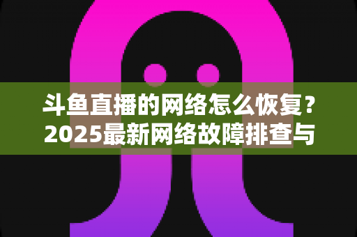 斗鱼直播的网络怎么恢复？2025最新网络故障排查与恢复全攻略