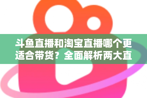 斗鱼直播和淘宝直播哪个更适合带货？全面解析两大直播平台的带货优势与选择策略