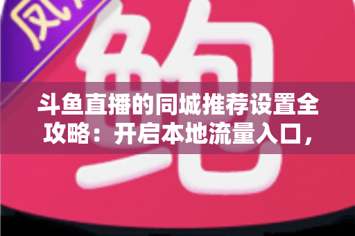 斗鱼直播的同城推荐设置全攻略：开启本地流量入口，精准触达同城观众的实用指南