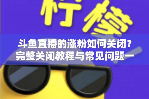 斗鱼直播的涨粉如何关闭？完整关闭教程与常见问题一网打尽