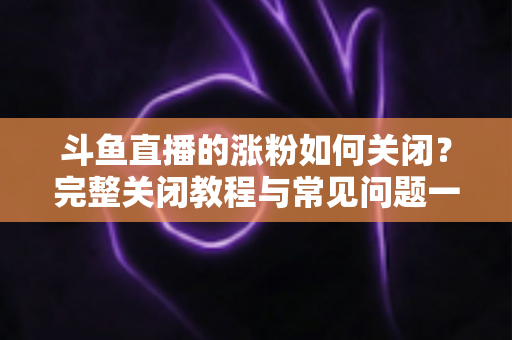 斗鱼直播的涨粉如何关闭？完整关闭教程与常见问题一网打尽