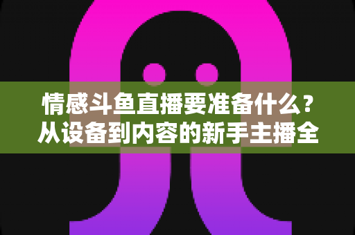 情感斗鱼直播要准备什么？从设备到内容的新手主播全方位开播指南