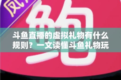 斗鱼直播的虚拟礼物有什么规则？一文读懂斗鱼礼物玩法、充值打赏与注意事项全攻略