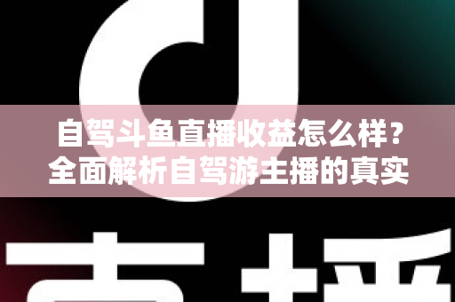 自驾斗鱼直播收益怎么样？全面解析自驾游主播的真实收入水平与变现攻略