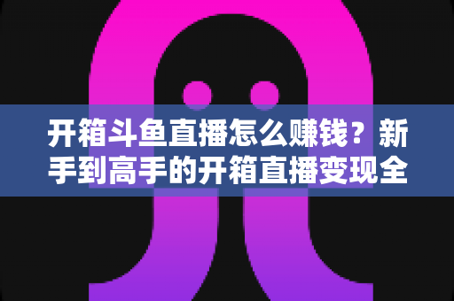开箱斗鱼直播怎么赚钱？新手到高手的开箱直播变现全攻略