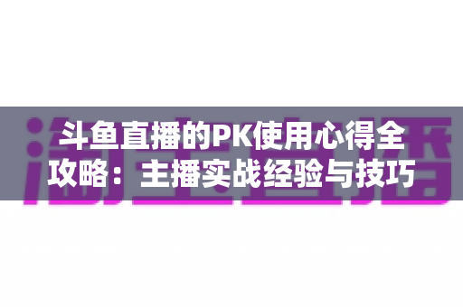 斗鱼直播的PK使用心得全攻略：主播实战经验与技巧深度解析