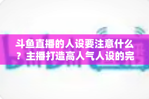 斗鱼直播的人设要注意什么？主播打造高人气人设的完整指南与避坑攻略