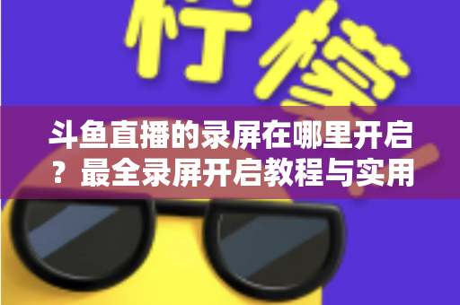 斗鱼直播的录屏在哪里开启？最全录屏开启教程与实用技巧一网打尽