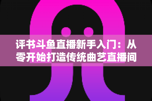 评书斗鱼直播新手入门：从零开始打造传统曲艺直播间的完整指南