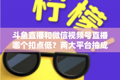 斗鱼直播和微信视频号直播哪个扣点低？两大平台抽成规则与收益深度对比