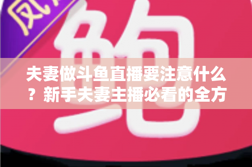 夫妻做斗鱼直播要注意什么？新手夫妻主播必看的全方位避坑指南