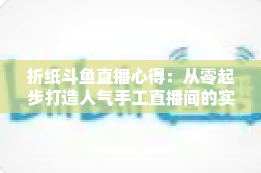 折纸斗鱼直播心得：从零起步打造人气手工直播间的实战指南