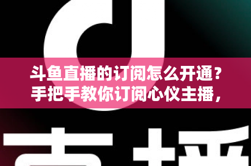 斗鱼直播的订阅怎么开通？手把手教你订阅心仪主播，解锁专属权益全攻略