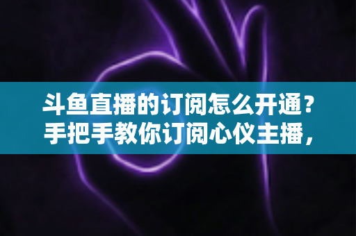 斗鱼直播的订阅怎么开通？手把手教你订阅心仪主播，解锁专属权益全攻略