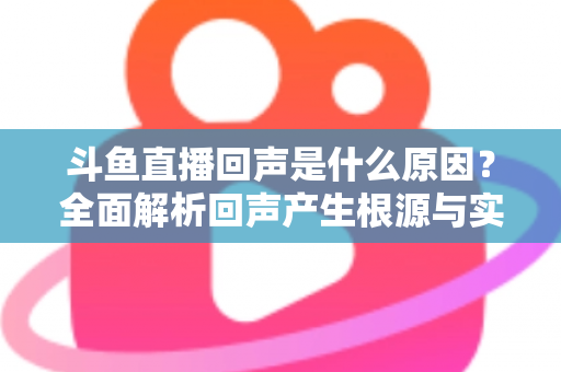 斗鱼直播回声是什么原因？全面解析回声产生根源与实用解决方案