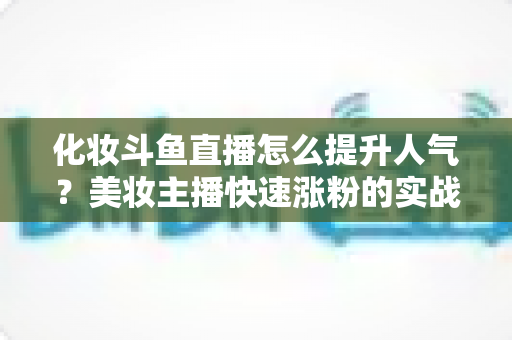 化妆斗鱼直播怎么提升人气?美妆主播快速涨粉的实战指南全解析 化妆斗鱼直播怎么提升人气?美妆主播快速涨粉的实战指南全解析