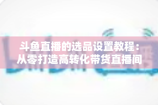 斗鱼直播的选品设置教程:从零打造高转化带货直播间的完整指南 斗鱼直播的选品设置教程:从零打造高转化带货直播间的完整指南
