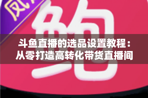 斗鱼直播的选品设置教程:从零打造高转化带货直播间的完整指南 斗鱼直播的选品设置教程:从零打造高转化带货直播间的完整指南