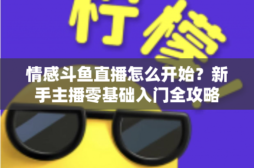 情感斗鱼直播怎么开始？新手主播零基础入门全攻略