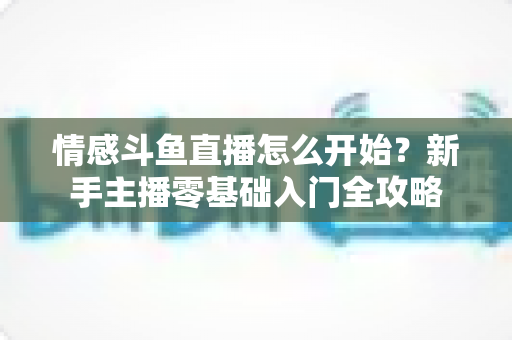 情感斗鱼直播怎么开始？新手主播零基础入门全攻略