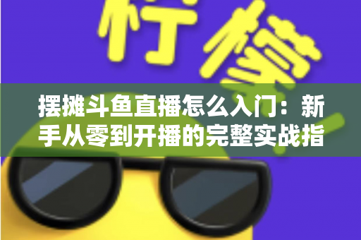 摆摊斗鱼直播怎么入门：新手从零到开播的完整实战指南，教你边摆摊边赚钱