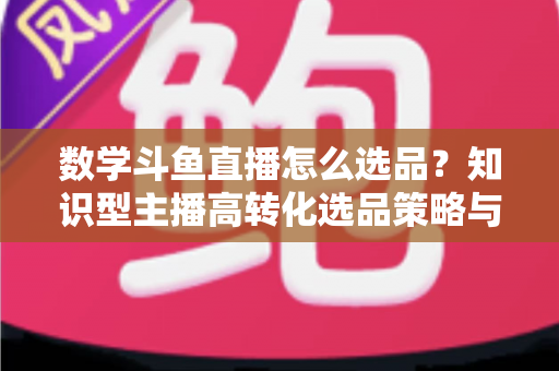 数学斗鱼直播怎么选品？知识型主播高转化选品策略与实操指南全解析