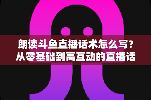朗读斗鱼直播话术怎么写？从零基础到高互动的直播话术创作全攻略