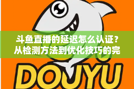 斗鱼直播的延迟怎么认证？从检测方法到优化技巧的完整指南