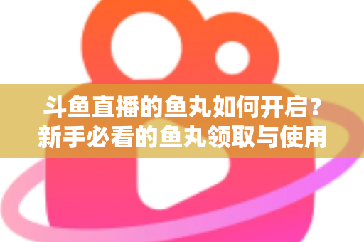 斗鱼直播的鱼丸如何开启?新手必看的鱼丸领取与使用全攻略 斗鱼直播的鱼丸如何开启?新手必看的鱼丸领取与使用全攻略