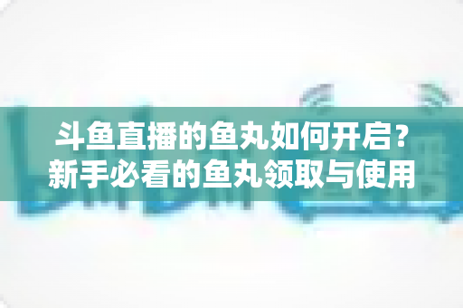 斗鱼直播的鱼丸如何开启？新手必看的鱼丸领取与使用全攻略