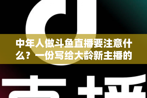 中年人做斗鱼直播要注意什么？一份写给大龄新主播的全景避坑指南