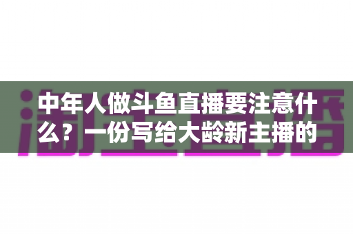 中年人做斗鱼直播要注意什么？一份写给大龄新主播的全景避坑指南