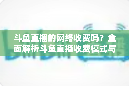 斗鱼直播的网络收费吗？全面解析斗鱼直播收费模式与流量费用疑问