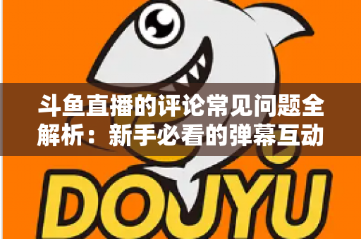 斗鱼直播的评论常见问题全解析：新手必看的弹幕互动与评论使用指南