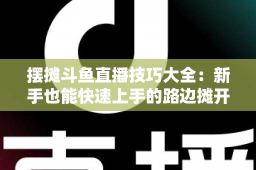 摆摊斗鱼直播技巧大全：新手也能快速上手的路边摊开播实战指南