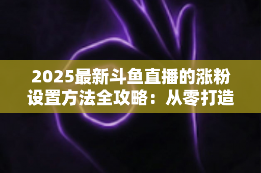2025最新斗鱼直播的涨粉设置方法全攻略:从零打造高人气直播间的实战指南 2025最新斗鱼直播的涨粉设置方法全攻略:从零打造高人气直播间的实战指南