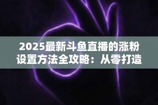 2025最新斗鱼直播的涨粉设置方法全攻略:从零打造高人气直播间的实战指南 2025最新斗鱼直播的涨粉设置方法全攻略:从零打造高人气直播间的实战指南