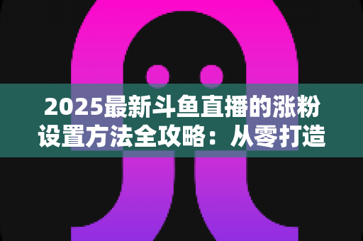 2025最新斗鱼直播的涨粉设置方法全攻略：从零打造高人气直播间的实战指南