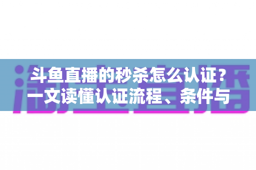 斗鱼直播的秒杀怎么认证？一文读懂认证流程、条件与实用技巧