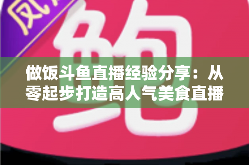 做饭斗鱼直播经验分享：从零起步打造高人气美食直播间的实战秘籍