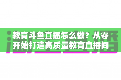 教育斗鱼直播怎么做?从零开始打造高质量教育直播间的全流程实操指南 教育斗鱼直播怎么做?从零开始打造高质量教育直播间的全流程实操指南
