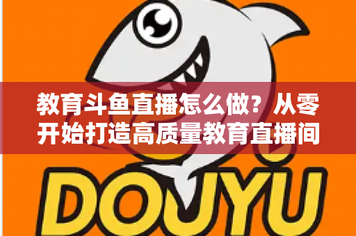 教育斗鱼直播怎么做？从零开始打造高质量教育直播间的全流程实操指南